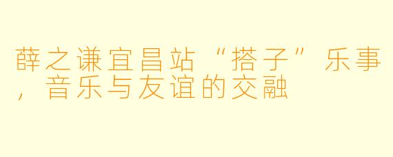 薛之谦宜昌站“搭子”乐事，音乐与友谊的交融