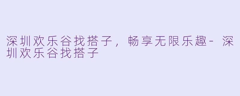 深圳欢乐谷找搭子，畅享无限乐趣-深圳欢乐谷找搭子