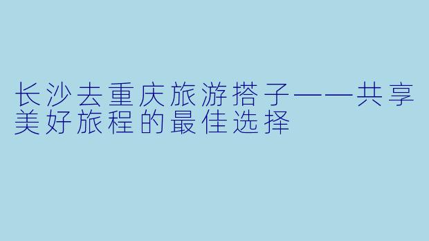 长沙去重庆旅游搭子——共享美好旅程的最佳选择