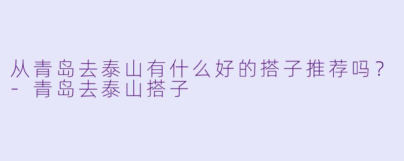 从青岛去泰山有什么好的搭子推荐吗？-青岛去泰山搭子