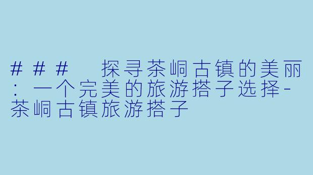 ### 探寻茶峒古镇的美丽：一个完美的旅游搭子选择-茶峒古镇旅游搭子
