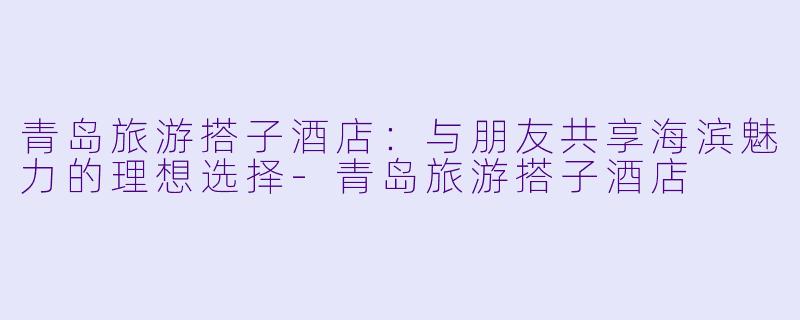 青岛旅游搭子酒店：与朋友共享海滨魅力的理想选择-青岛旅游搭子酒店