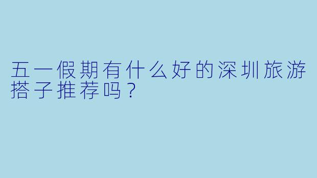 五一假期有什么好的深圳旅游搭子推荐吗？
