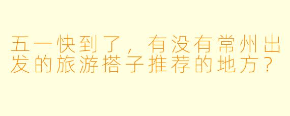 五一快到了,有没有常州出发的旅游搭子推荐的地方?