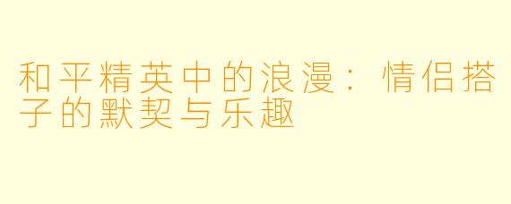和平精英中的浪漫：情侣搭子的默契与乐趣
