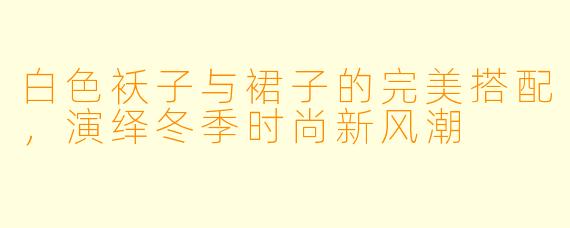 白色袄子与裙子的完美搭配，演绎冬季时尚新风潮