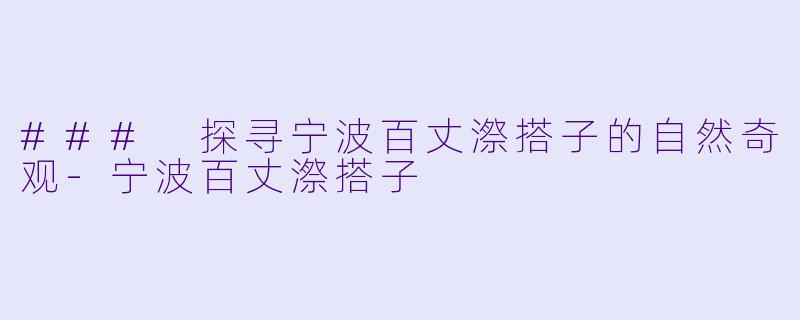 ### 探寻宁波百丈漈搭子的自然奇观-宁波百丈漈搭子