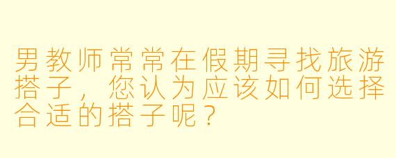 男教师常常在假期寻找旅游搭子，您认为应该如何选择合适的搭子呢？