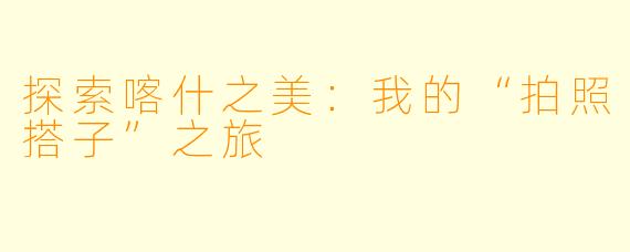 探索喀什之美：我的“拍照搭子”之旅
