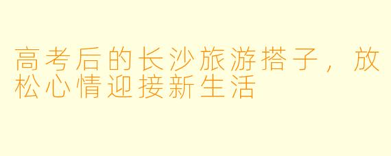 高考后的长沙旅游搭子,放松心情迎接新生活