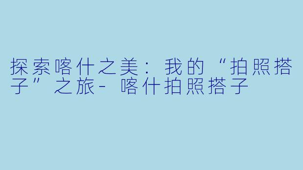 探索喀什之美：我的“拍照搭子”之旅