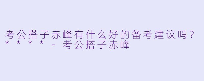 考公搭子赤峰有什么好的备考建议吗？****