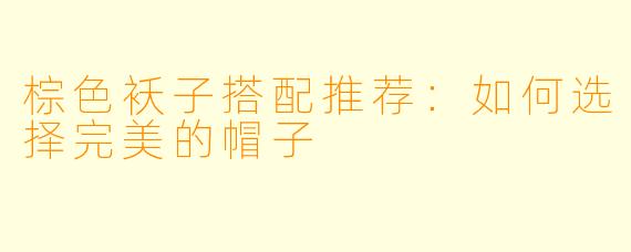 棕色袄子搭配推荐：如何选择完美的帽子