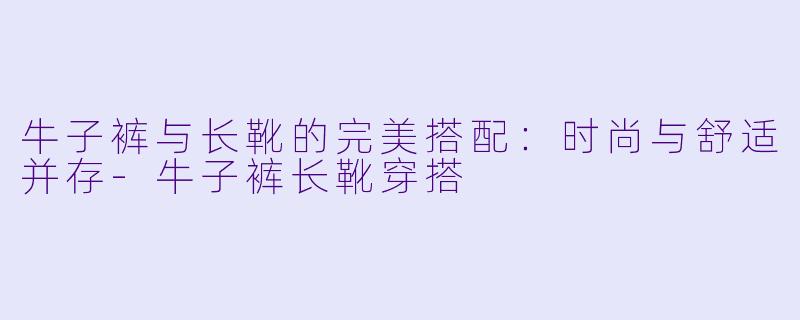 牛子裤与长靴的完美搭配：时尚与舒适并存-牛子裤长靴穿搭