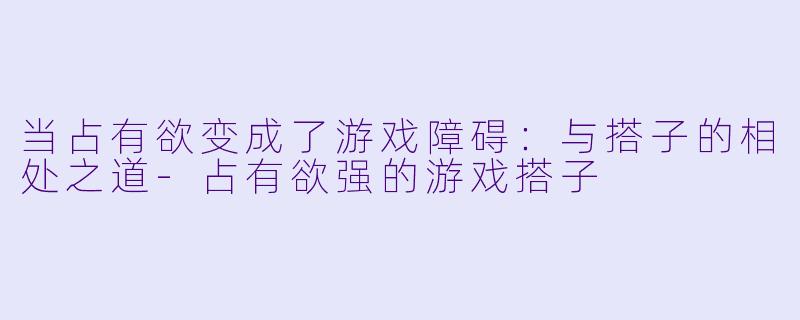 当占有欲变成了游戏障碍:与搭子的相处之道