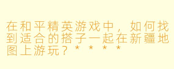 在和平精英游戏中,如何找到适合的搭子一起在新疆地图上游玩?****