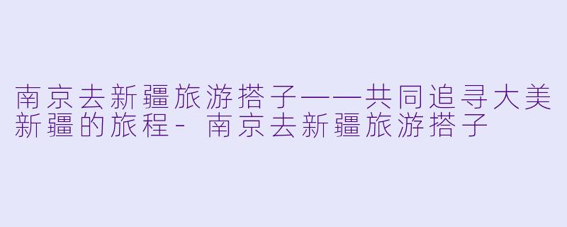 南京去新疆旅游搭子——共同追寻大美新疆的旅程-南京去新疆旅游搭子