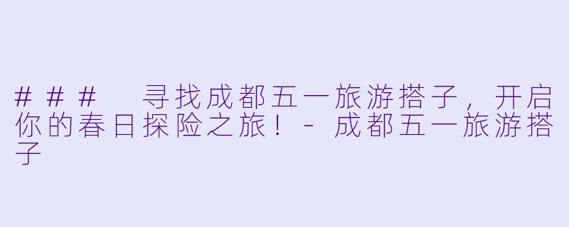 ### 寻找成都五一旅游搭子，开启你的春日探险之旅！-成都五一旅游搭子