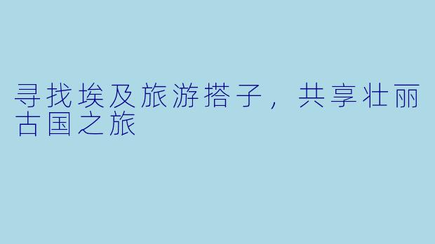 寻找埃及旅游搭子，共享壮丽古国之旅