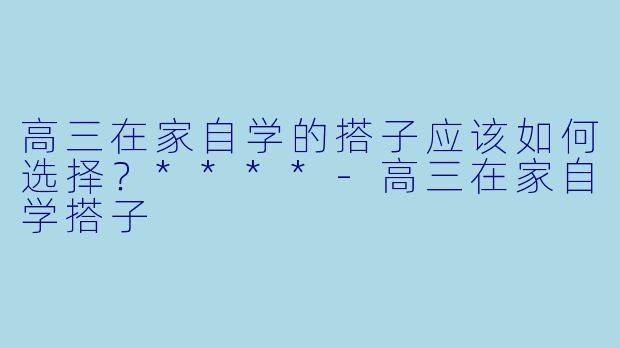 高三在家自学的搭子应该如何选择？****