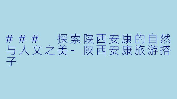 ### 探索陕西安康的自然与人文之美-陕西安康旅游搭子