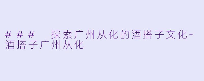 ### 探索广州从化的酒搭子文化