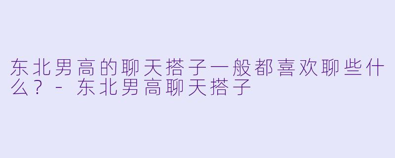 东北男高的聊天搭子一般都喜欢聊些什么？-东北男高聊天搭子