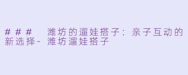 ### 潍坊的遛娃搭子：亲子互动的新选择-潍坊遛娃搭子