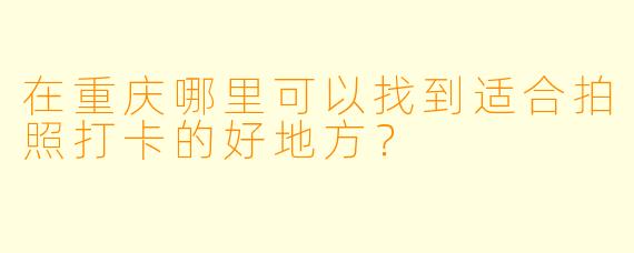 在重庆哪里可以找到适合拍照打卡的好地方？