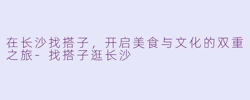在长沙找搭子，开启美食与文化的双重之旅