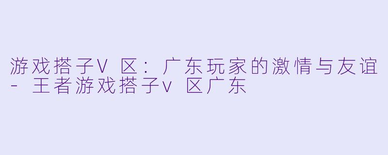 游戏搭子V区：广东玩家的激情与友谊-王者游戏搭子v区广东