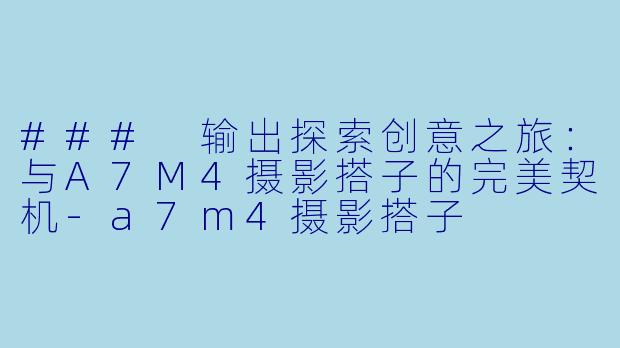 ### 输出探索创意之旅：与A7M4摄影搭子的完美契机-a7m4摄影搭子
