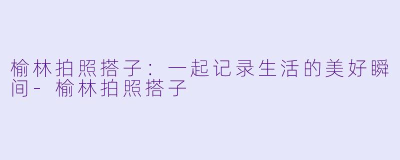 榆林拍照搭子：一起记录生活的美好瞬间-榆林拍照搭子
