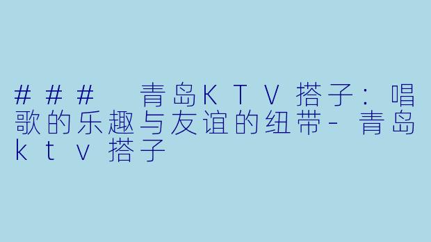 ### 青岛KTV搭子：唱歌的乐趣与友谊的纽带-青岛ktv搭子