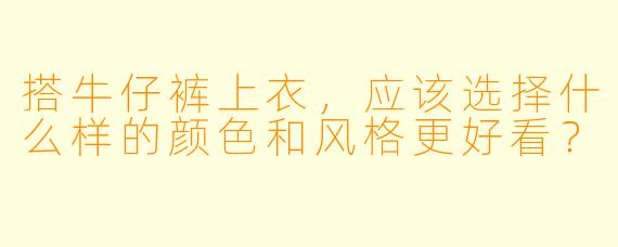 搭牛仔裤上衣，应该选择什么样的颜色和风格更好看？