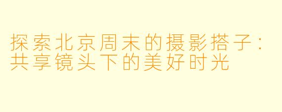 探索北京周末的摄影搭子：共享镜头下的美好时光