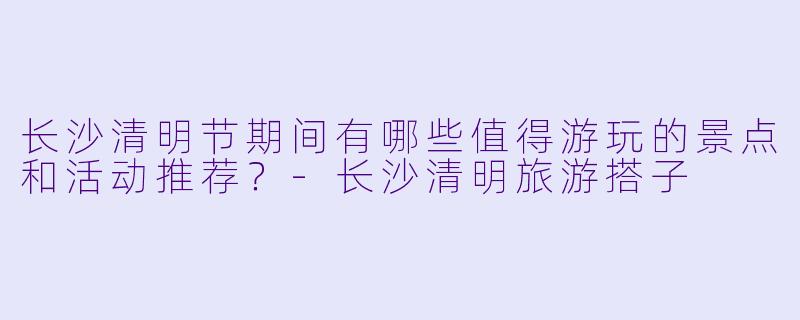 长沙清明节期间有哪些值得游玩的景点和活动推荐?