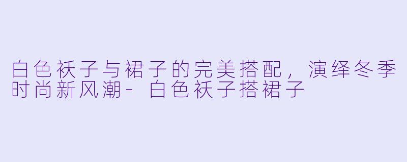 白色袄子与裙子的完美搭配，演绎冬季时尚新风潮-白色袄子搭裙子