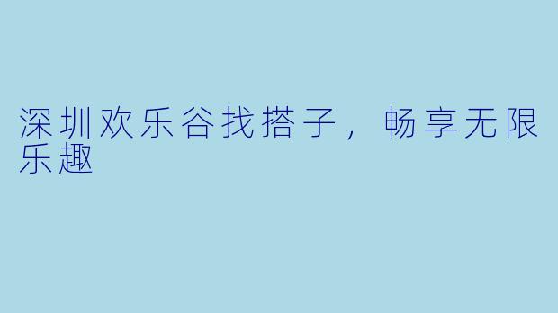 深圳欢乐谷找搭子，畅享无限乐趣