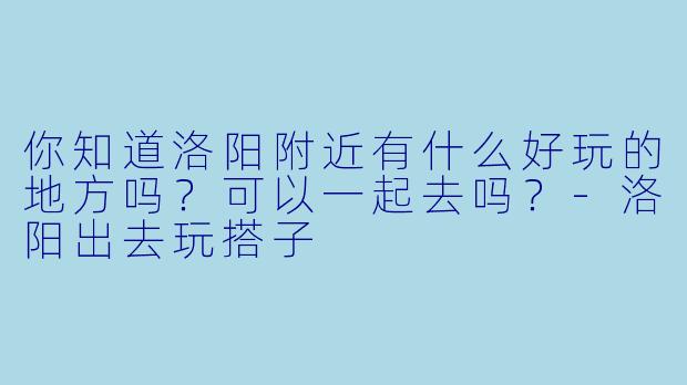 你知道洛阳附近有什么好玩的地方吗？可以一起去吗？