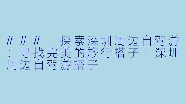 ### 探索深圳周边自驾游：寻找完美的旅行搭子-深圳周边自驾游搭子