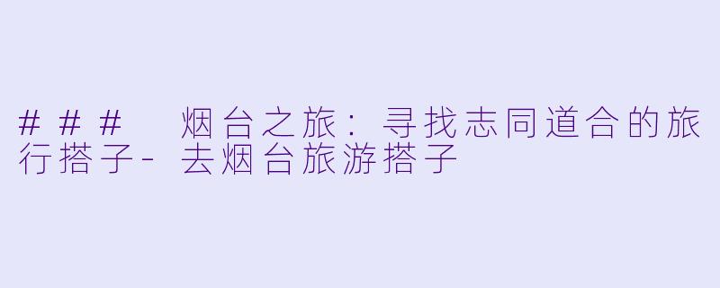 ### 烟台之旅：寻找志同道合的旅行搭子-去烟台旅游搭子