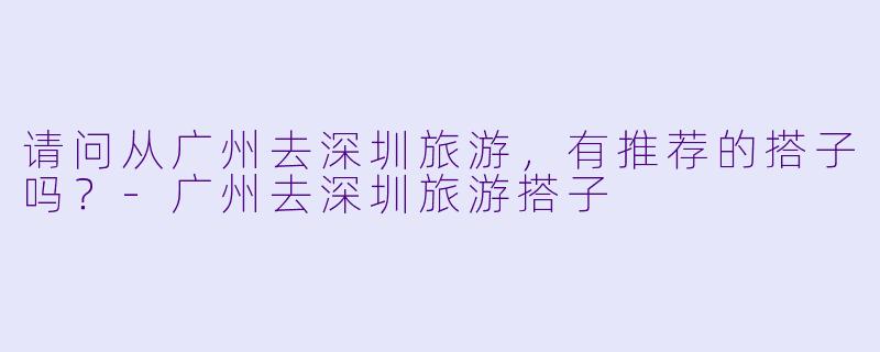 请问从广州去深圳旅游，有推荐的搭子吗？