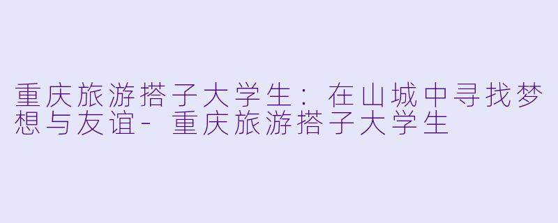 重庆旅游搭子大学生：在山城中寻找梦想与友谊-重庆旅游搭子大学生