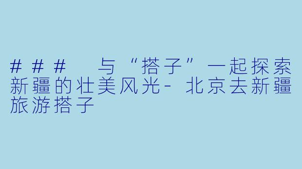 ### 与“搭子”一起探索新疆的壮美风光