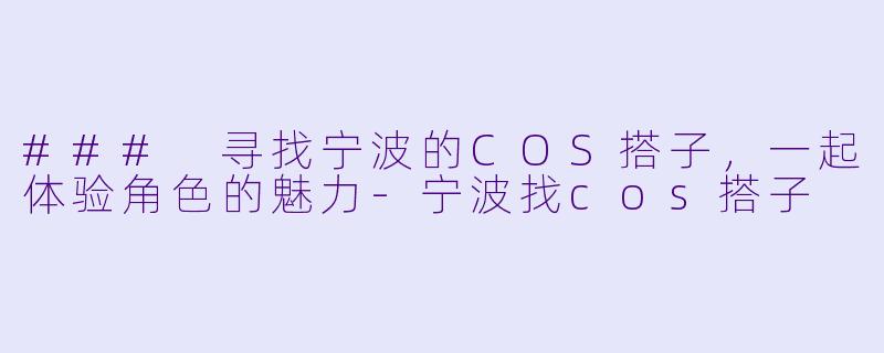 ### 寻找宁波的COS搭子，一起体验角色的魅力-宁波找cos搭子