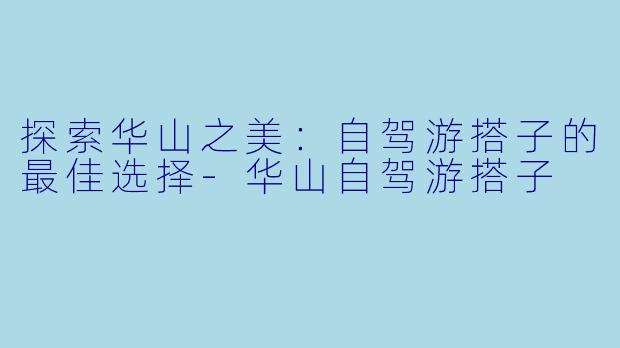 探索华山之美：自驾游搭子的最佳选择-华山自驾游搭子