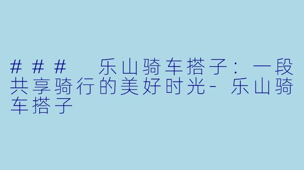 ### 乐山骑车搭子：一段共享骑行的美好时光-乐山骑车搭子