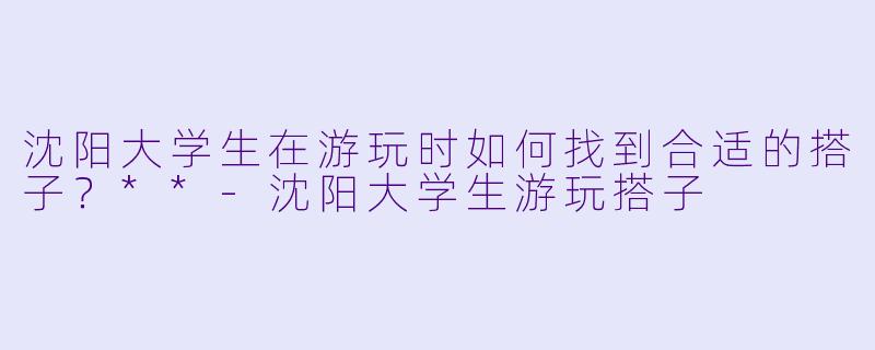 沈阳大学生在游玩时如何找到合适的搭子？**-沈阳大学生游玩搭子