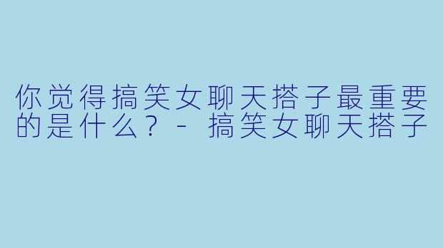 你觉得搞笑女聊天搭子最重要的是什么？